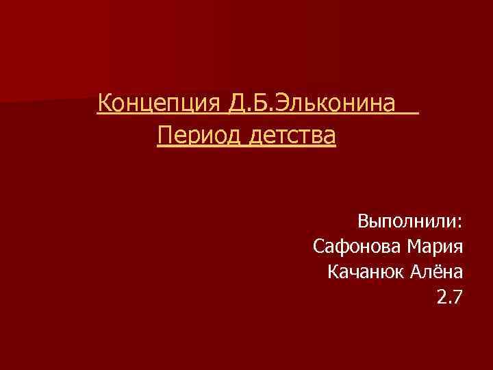 Концепция Д. Б. Эльконина Период детства Выполнили: Сафонова Мария Качанюк Алёна 2. 7 
