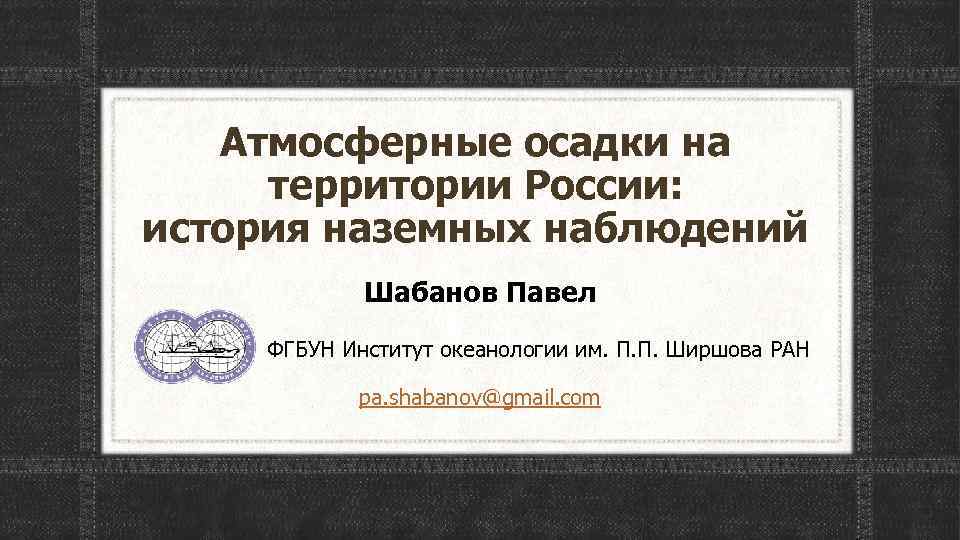 Атмосферные осадки на территории России: история наземных наблюдений Шабанов Павел ФГБУН Институт океанологии им.
