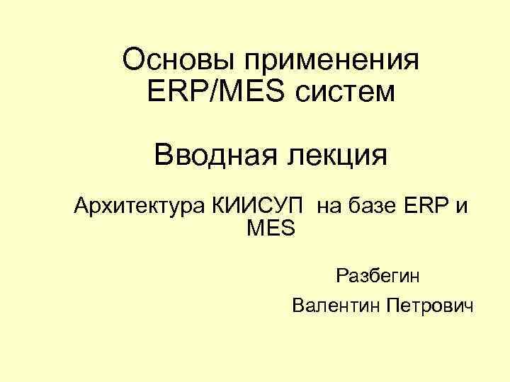 Основы применения ERP/MES систем Вводная лекция Архитектура КИИСУП на базе ERP и МЕS Разбегин