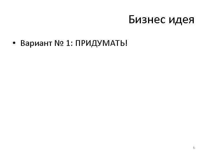 Бизнес идея • Вариант № 1: ПРИДУМАТЬ! 6 