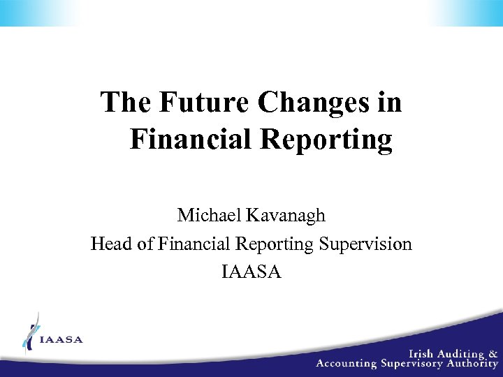 The Future Changes in Financial Reporting Michael Kavanagh Head of Financial Reporting Supervision IAASA