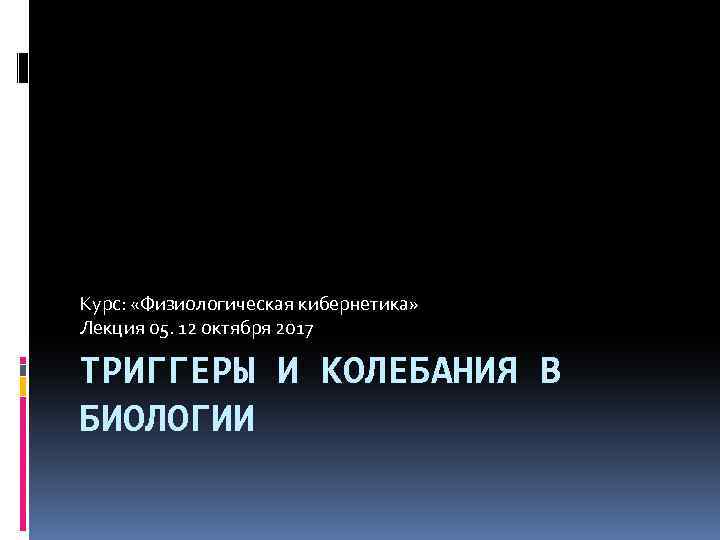 Курс: «Физиологическая кибернетика» Лекция 05. 12 октября 2017 ТРИГГЕРЫ И КОЛЕБАНИЯ В БИОЛОГИИ 