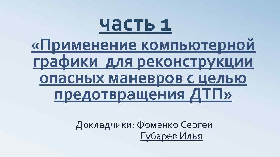 часть 1 «Применение компьютерной графики для реконструкции опасных маневров с целью предотвращения ДТП» Докладчики: