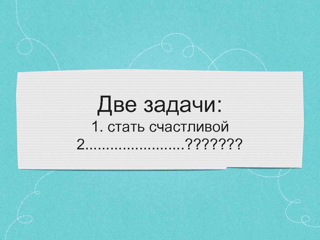 Две задачи: 1. стать счастливой 2. . . ? ? ? ? 