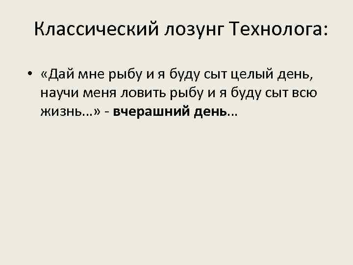 Классический лозунг Технолога: • «Дай мне рыбу и я буду сыт целый день, научи