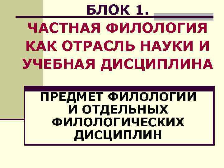 БЛОК 1. ЧАСТНАЯ ФИЛОЛОГИЯ КАК ОТРАСЛЬ НАУКИ И УЧЕБНАЯ ДИСЦИПЛИНА ПРЕДМЕТ ФИЛОЛОГИИ И ОТДЕЛЬНЫХ