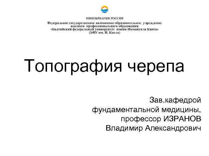 Топография черепа Зав. кафедрой фундаментальной медицины, профессор ИЗРАНОВ Владимир Александрович 