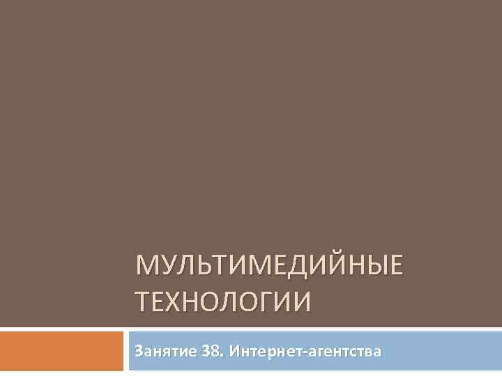 МУЛЬТИМЕДИЙНЫЕ ТЕХНОЛОГИИ Занятие 38. Интернет-агентства 