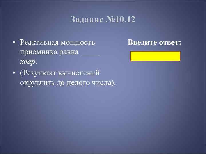 Задание № 10. 12 • Реактивная мощность приемника равна _____ квар. • (Результат вычислений