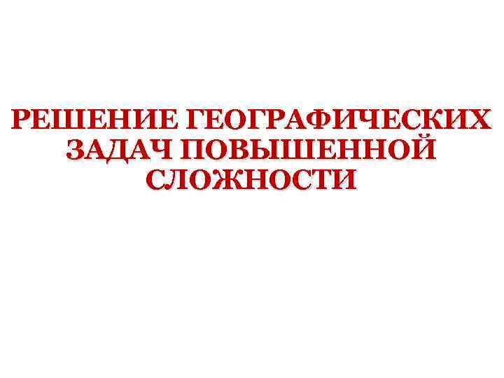 РЕШЕНИЕ ГЕОГРАФИЧЕСКИХ ЗАДАЧ ПОВЫШЕННОЙ СЛОЖНОСТИ 