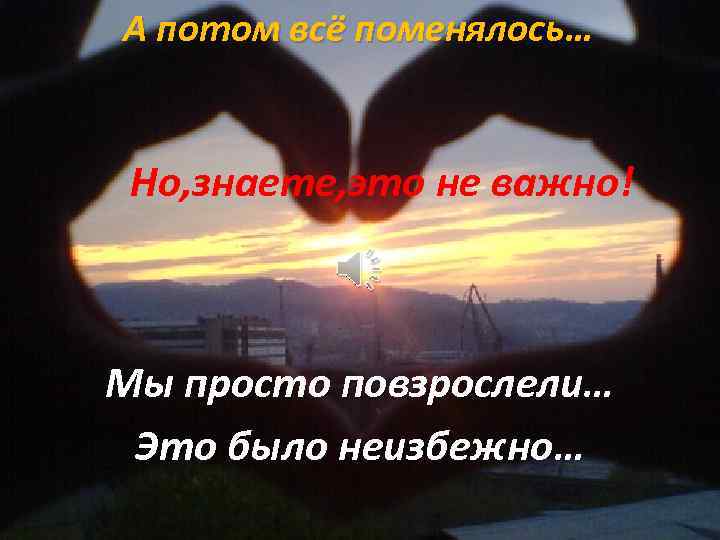 А потом всё поменялось… Но, знаете, это не важно! Мы просто повзрослели… Это было