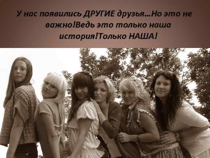 У нас появились ДРУГИЕ друзья…Но это не важно!Ведь это только наша история!Только НАША! 