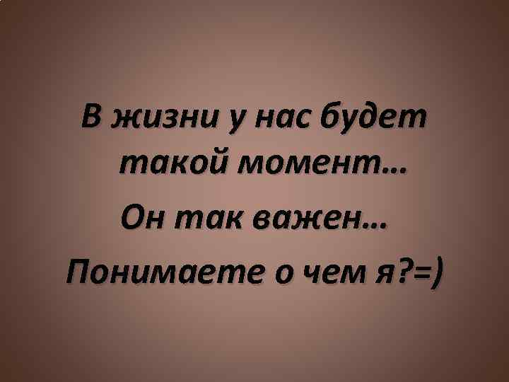 В жизни у нас будет такой момент… Он так важен… Понимаете о чем я?
