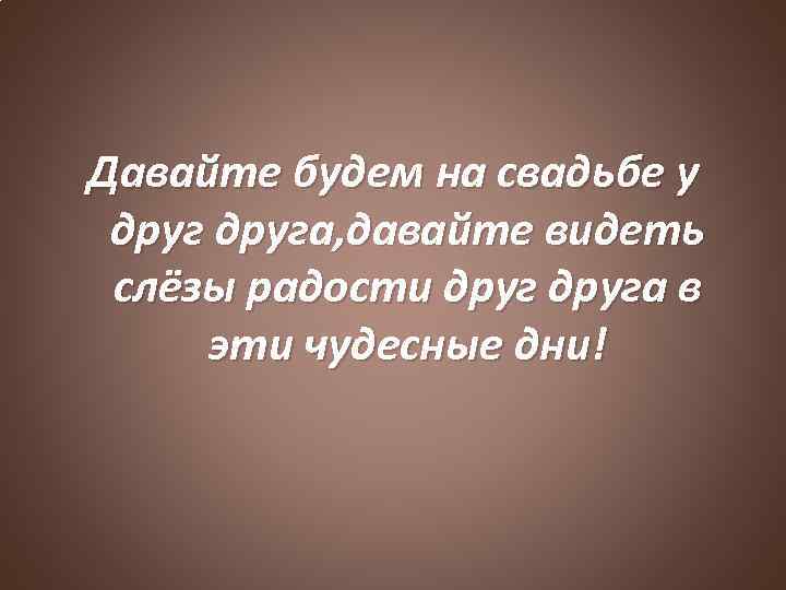 Давайте будем на свадьбе у друга, давайте видеть слёзы радости друга в эти чудесные