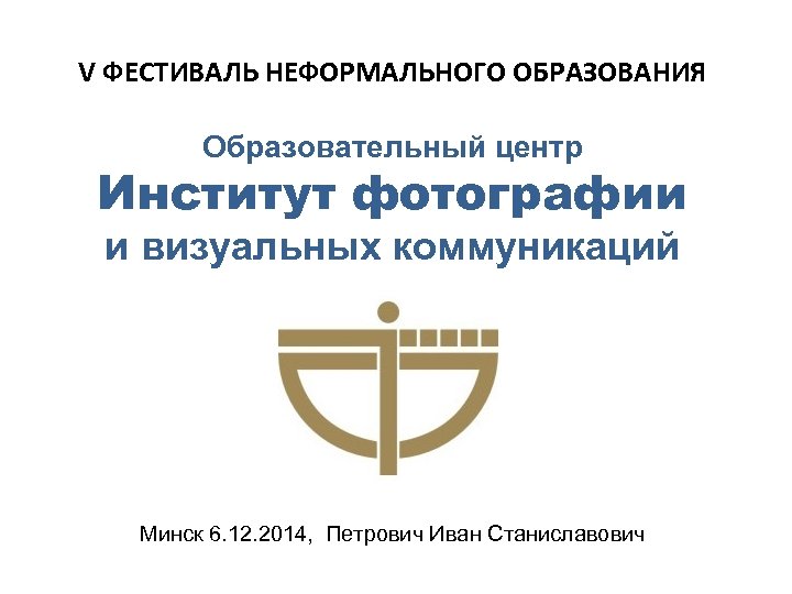 V ФЕСТИВАЛЬ НЕФОРМАЛЬНОГО ОБРАЗОВАНИЯ Образовательный центр Институт фотографии и визуальных коммуникаций Минск 6. 12.
