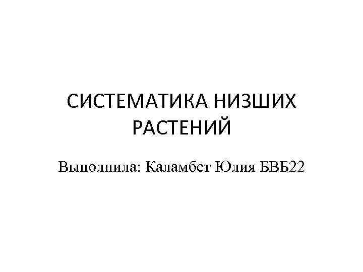 СИСТЕМАТИКА НИЗШИХ РАСТЕНИЙ Выполнила: Каламбет Юлия БВБ 22 