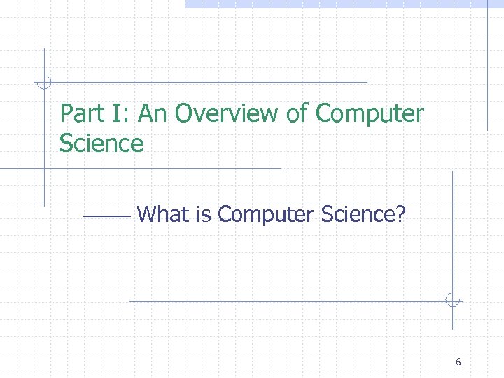 Part I: An Overview of Computer Science What is Computer Science? 6 