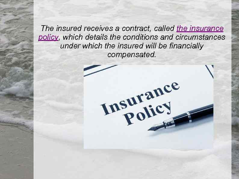 The insured receives a contract, called the insurance policy, which details the conditions and