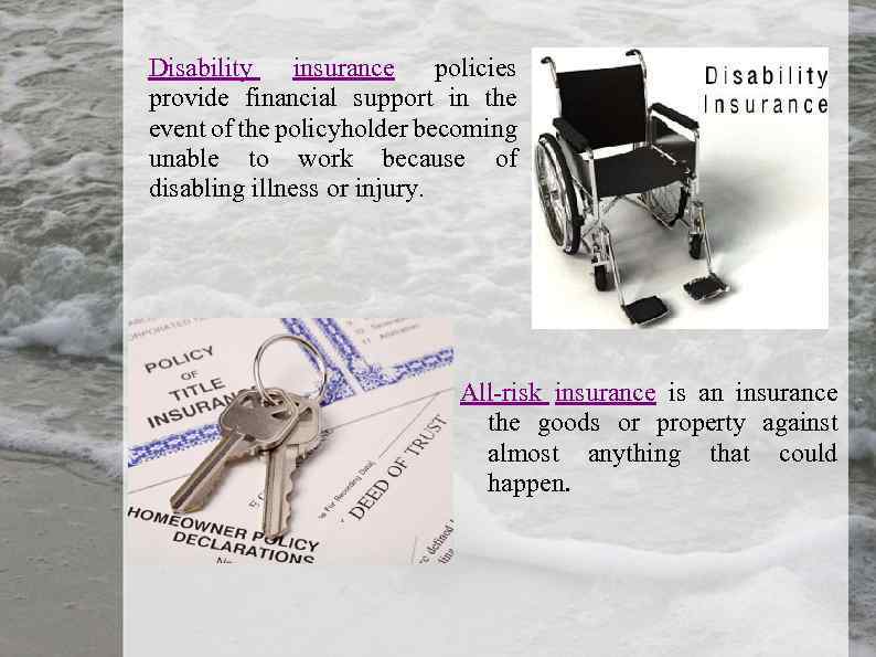 Disability insurance policies provide financial support in the event of the policyholder becoming unable