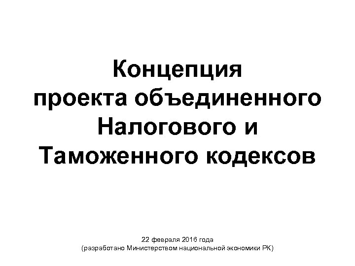 Концепция проекта объединенного Налогового и Таможенного кодексов 22 февраля 2016 года (разработано Министерством национальной