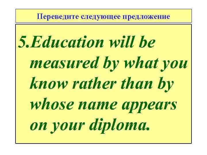 Переведите следующее предложение 5. Education will be measured by what you know rather than