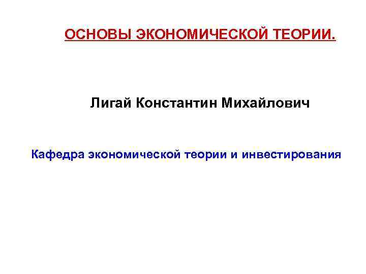 ОСНОВЫ ЭКОНОМИЧЕСКОЙ ТЕОРИИ. Лигай Константин Михайлович Кафедра экономической теории и инвестирования 