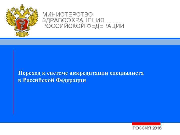 МИНИСТЕРСТВО ЗДРАВООХРАНЕНИЯ РОССИЙСКОЙ ФЕДЕРАЦИИ Переход к системе аккредитации специалиста в Российской Федерации РОССИЯ 2016