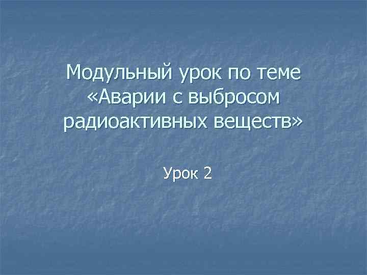 Модульный урок по теме «Аварии с выбросом радиоактивных веществ» Урок 2 