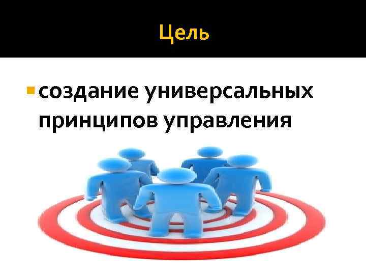 Цель создание универсальных принципов управления 