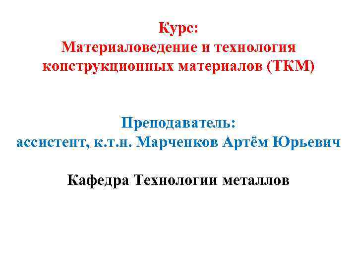 Курс: Материаловедение и технология конструкционных материалов (ТКМ) Преподаватель: ассистент, к. т. н. Марченков Артём