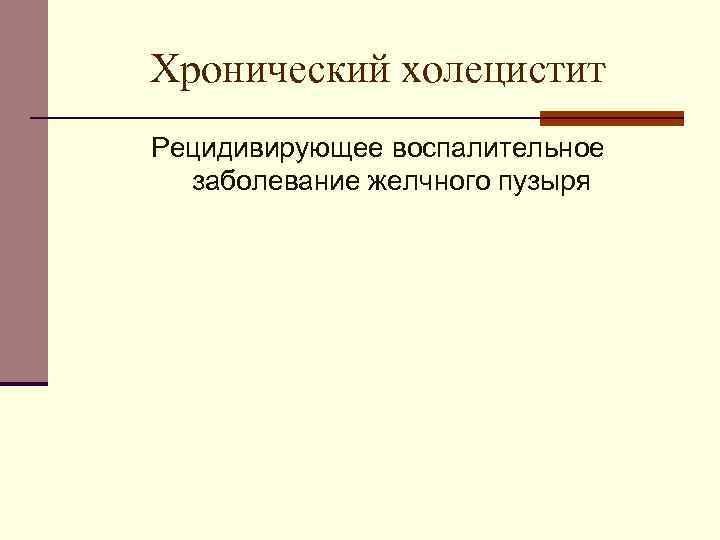 Хронический холецистит Рецидивирующее воспалительное заболевание желчного пузыря 