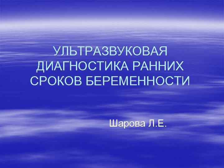 УЛЬТРАЗВУКОВАЯ ДИАГНОСТИКА РАННИХ СРОКОВ БЕРЕМЕННОСТИ Шарова Л. Е. 