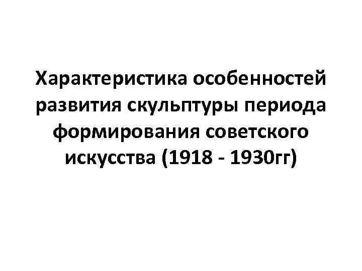 Характеристика особенностей развития скульптуры периода формирования советского искусства (1918 - 1930 гг) 