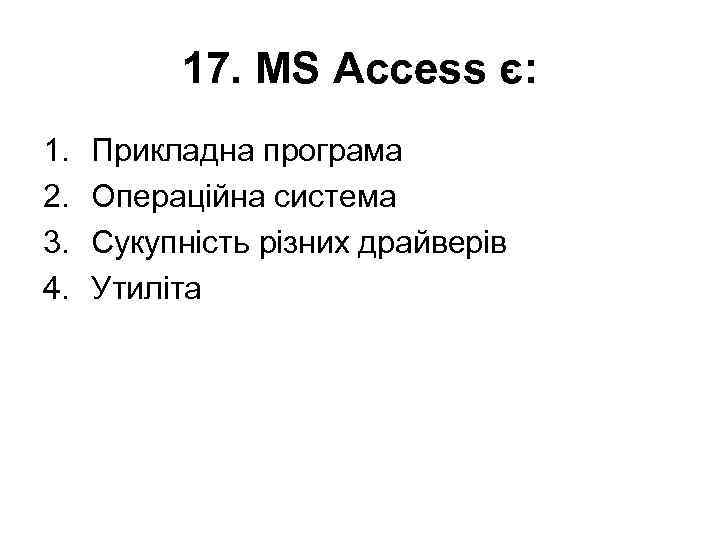 17. MS Access є: 1. 2. 3. 4. Прикладна програма Операційна система Сукупність різних