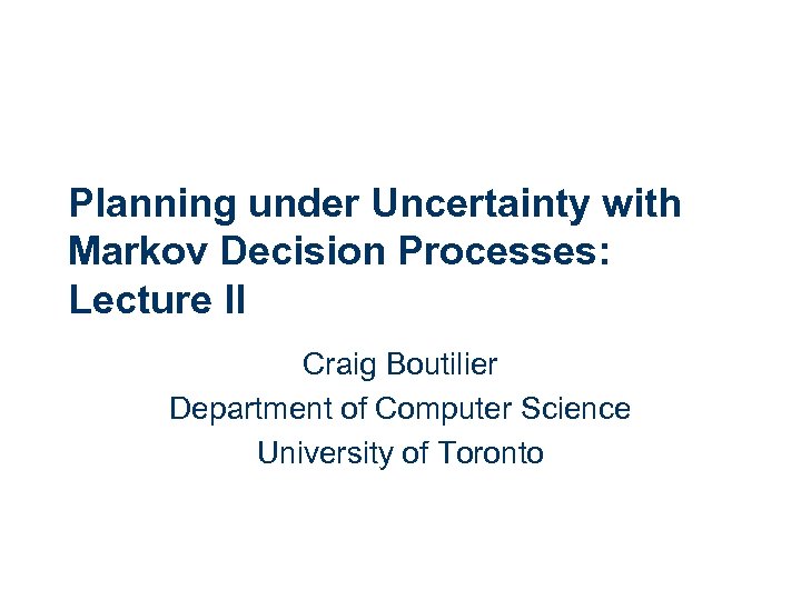 Planning under Uncertainty with Markov Decision Processes: Lecture II Craig Boutilier Department of Computer