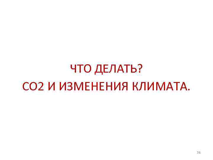 ЧТО ДЕЛАТЬ? СО 2 И ИЗМЕНЕНИЯ КЛИМАТА. 74 