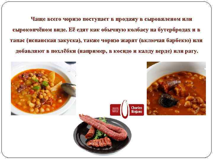 Чаще всего чоризо поступает в продажу в сыровяленом или сырокопчёном виде. Её едят как