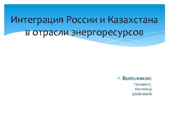 Интеграция России и Казахстана в отрасли энергоресурсов Выполнили: Григорян П. Колганов Д. Дзебисова М.