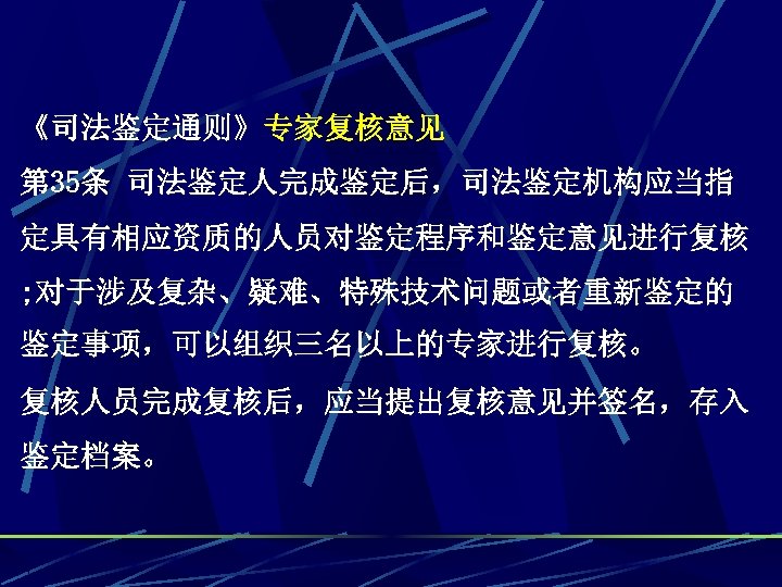 《司法鉴定通则》专家复核意见 第 35条 司法鉴定人完成鉴定后，司法鉴定机构应当指 定具有相应资质的人员对鉴定程序和鉴定意见进行复核 ; 对于涉及复杂、疑难、特殊技术问题或者重新鉴定的 鉴定事项，可以组织三名以上的专家进行复核。 复核人员完成复核后，应当提出复核意见并签名，存入 鉴定档案。 