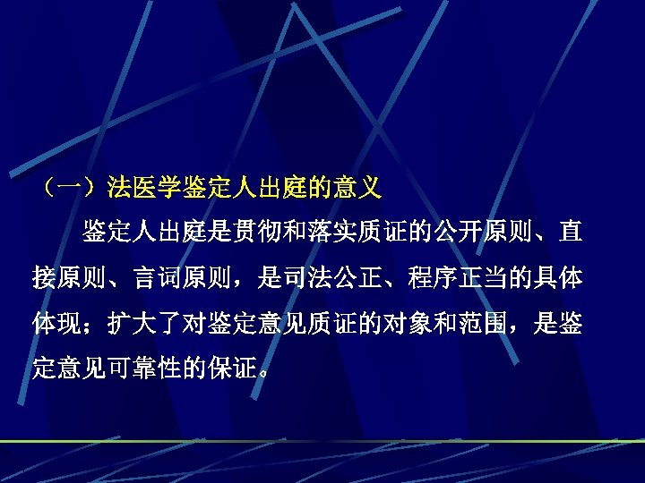 （一）法医学鉴定人出庭的意义 鉴定人出庭是贯彻和落实质证的公开原则、直 接原则、言词原则，是司法公正、程序正当的具体 体现；扩大了对鉴定意见质证的对象和范围，是鉴 定意见可靠性的保证。 