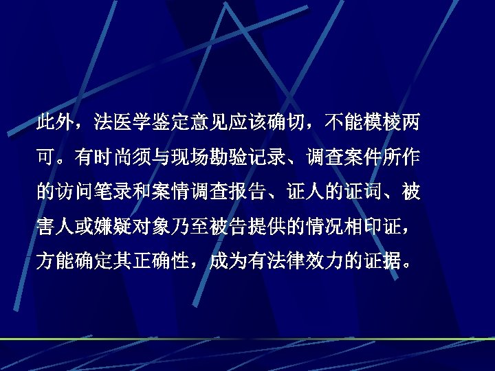 此外，法医学鉴定意见应该确切，不能模棱两 可。有时尚须与现场勘验记录、调查案件所作 的访问笔录和案情调查报告、证人的证词、被 害人或嫌疑对象乃至被告提供的情况相印证， 方能确定其正确性，成为有法律效力的证据。 