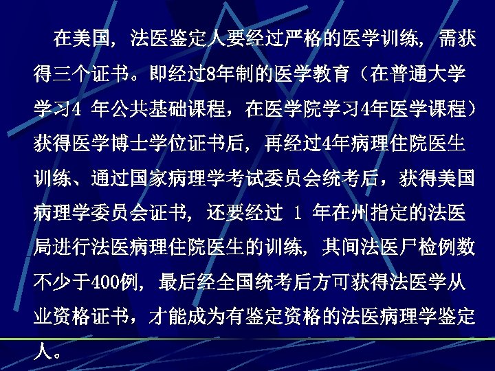 在美国, 法医鉴定人要经过严格的医学训练, 需获 得三个证书。即经过8年制的医学教育（在普通大学 学习 4 年公共基础课程，在医学院学习 4年医学课程） 获得医学博士学位证书后, 再经过4年病理住院医生 训练、通过国家病理学考试委员会统考后，获得美国 病理学委员会证书, 还要经过 1