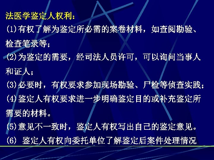 法医学鉴定人权利： (1)有权了解为鉴定所必需的案卷材料，如查阅勘验、 检查笔录等； (2)为鉴定的需要，经司法人员许可，可以询问当事人 和证人； (3)必要时，有权要求参加现场勘验、尸检等侦查实践； (4)鉴定人有权要求进一步明确鉴定目的或补充鉴定所 需要的材料。 (5)意见不一致时，鉴定人有权写出自己的鉴定意见。 (6) 鉴定人有权向委托单位了解鉴定后案件处理情况 