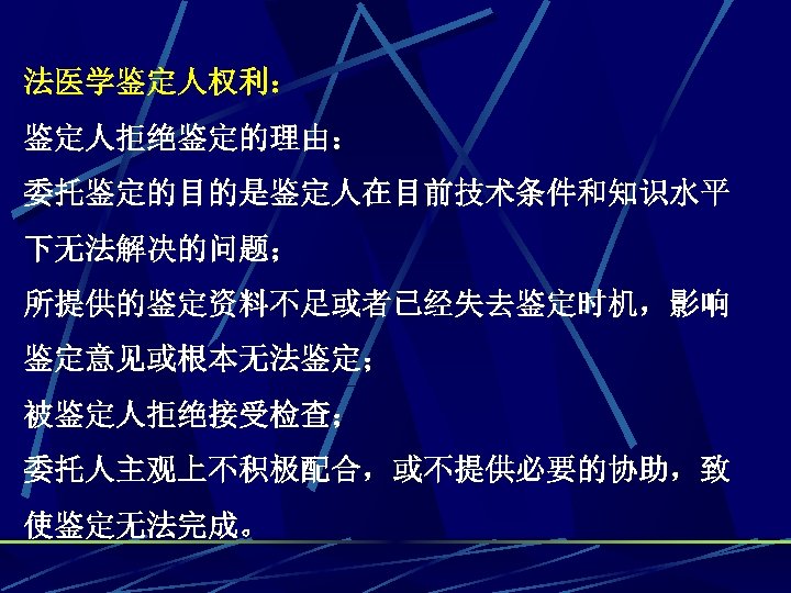 法医学鉴定人权利： 鉴定人拒绝鉴定的理由： 委托鉴定的目的是鉴定人在目前技术条件和知识水平 下无法解决的问题； 所提供的鉴定资料不足或者已经失去鉴定时机，影响 鉴定意见或根本无法鉴定； 被鉴定人拒绝接受检查； 委托人主观上不积极配合，或不提供必要的协助，致 使鉴定无法完成。 