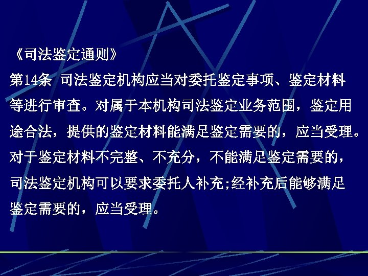 《司法鉴定通则》 第 14条 司法鉴定机构应当对委托鉴定事项、鉴定材料 等进行审查。对属于本机构司法鉴定业务范围，鉴定用 途合法，提供的鉴定材料能满足鉴定需要的，应当受理。 对于鉴定材料不完整、不充分，不能满足鉴定需要的， 司法鉴定机构可以要求委托人补充; 经补充后能够满足 鉴定需要的，应当受理。 