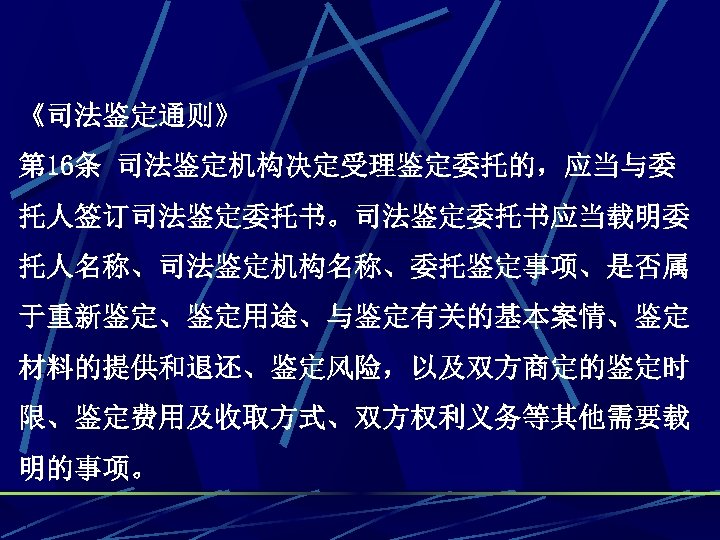 《司法鉴定通则》 第 16条 司法鉴定机构决定受理鉴定委托的，应当与委 托人签订司法鉴定委托书。司法鉴定委托书应当载明委 托人名称、司法鉴定机构名称、委托鉴定事项、是否属 于重新鉴定、鉴定用途、与鉴定有关的基本案情、鉴定 材料的提供和退还、鉴定风险，以及双方商定的鉴定时 限、鉴定费用及收取方式、双方权利义务等其他需要载 明的事项。 