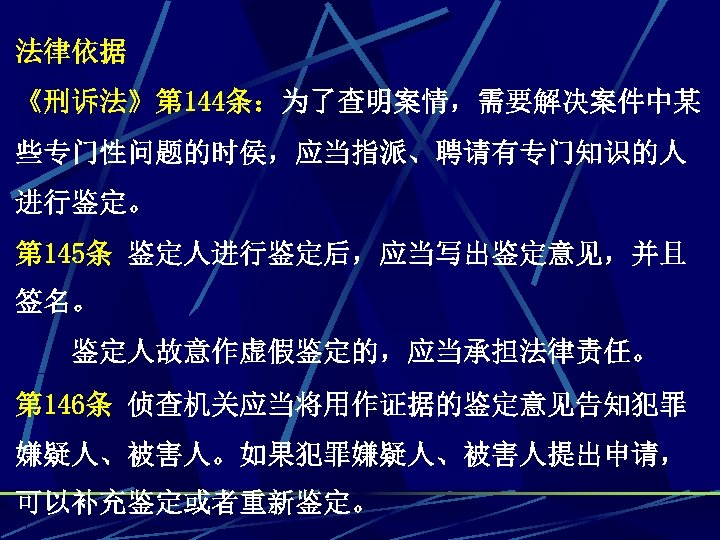 法律依据 《刑诉法》第 144条：为了查明案情，需要解决案件中某 些专门性问题的时侯，应当指派、聘请有专门知识的人 进行鉴定。 第 145条 鉴定人进行鉴定后，应当写出鉴定意见，并且 签名。 　　鉴定人故意作虚假鉴定的，应当承担法律责任。 第 146条 侦查机关应当将用作证据的鉴定意见告知犯罪 嫌疑人、被害人。如果犯罪嫌疑人、被害人提出申请，