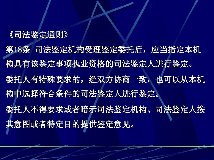 《司法鉴定通则》 第 18条 司法鉴定机构受理鉴定委托后，应当指定本机 构具有该鉴定事项执业资格的司法鉴定人进行鉴定。 委托人有特殊要求的，经双方协商一致，也可以从本机 构中选择符合条件的司法鉴定人进行鉴定。 委托人不得要求或者暗示司法鉴定机构、司法鉴定人按 其意图或者特定目的提供鉴定意见。 