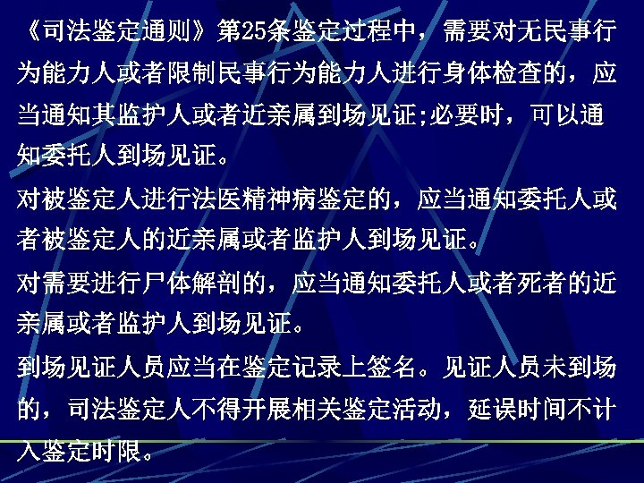 《司法鉴定通则》第 25条鉴定过程中，需要对无民事行 为能力人或者限制民事行为能力人进行身体检查的，应 当通知其监护人或者近亲属到场见证; 必要时，可以通 知委托人到场见证。 对被鉴定人进行法医精神病鉴定的，应当通知委托人或 者被鉴定人的近亲属或者监护人到场见证。 对需要进行尸体解剖的，应当通知委托人或者死者的近 亲属或者监护人到场见证。 到场见证人员应当在鉴定记录上签名。见证人员未到场 的，司法鉴定人不得开展相关鉴定活动，延误时间不计 入鉴定时限。 