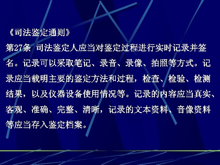 《司法鉴定通则》 第 27条 司法鉴定人应当对鉴定过程进行实时记录并签 名。记录可以采取笔记、录音、录像、拍照等方式。记 录应当载明主要的鉴定方法和过程，检查、检验、检测 结果，以及仪器设备使用情况等。记录的内容应当真实、 客观、准确、完整、清晰，记录的文本资料、音像资料 等应当存入鉴定档案。 